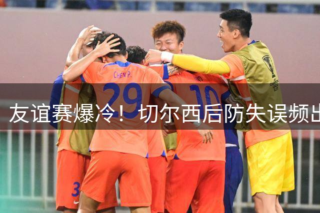友谊赛爆冷！切尔西后防失误频出 3-4遭澳超弱旅逆转