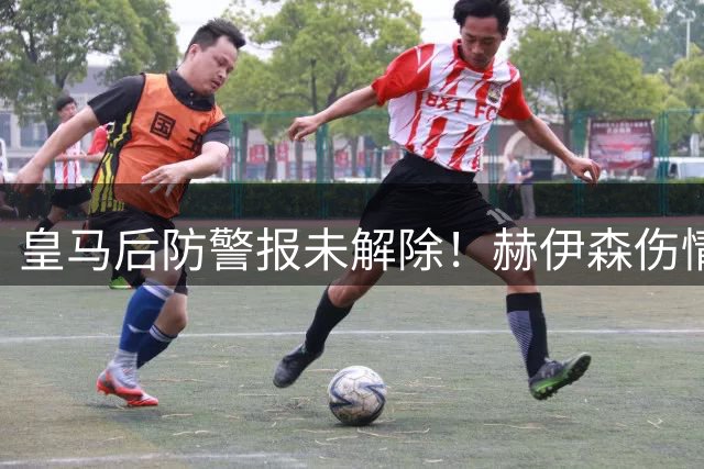 皇马后防警报未解除！赫伊森伤情反复缺席合练 三主力仍高挂免战牌